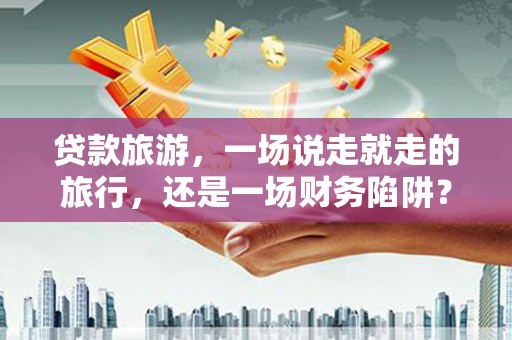 兴业贷款旅游，一场说走就走的旅行，还是一场财务陷阱？