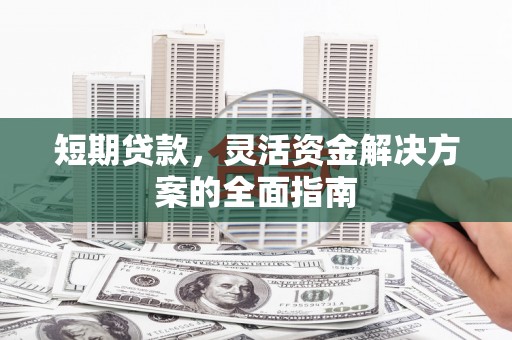 兴业短期贷款，灵活资金解决方案的全面指南